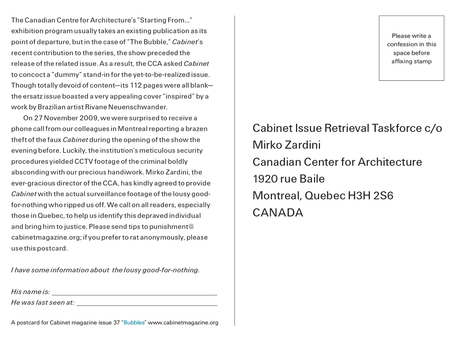 The back of this issue’s postcard, which bears the following text: The Canadian Centre for Architecture’s “Starting From…” exhibition program usually takes an existing publication as its point of departure, but in the case of “The Bubble,” Cabinet’s recent contribution to the series, the show preceded the release of the related issue. As a result, the CCA asked Cabinet to concoct a “dummy” stand-in for the yet-to-be-realized issue. Though totally devoid of content—its 112 pages were all blank—the ersatz issue boasted a very appealing cover “inspired” by a work by Brazilian artist Rivane Neuenschwander. On 27 November two thousand and nine, we were surprised to receive a phone call from our colleagues in Montreal reporting the brazen theft of the faux Cabinet during the opening of the show the evening before. Luckily, the institution’s meticulous security procedures yielded CCTV footage of the criminal boldly absconding with our precious handiwork. Mirko Zardini, the ever-gracious director of the CCA, has kindly agreed to provide Cabinet with the actual surveillance footage of the lousy good-for-nothing who ripped us off. We call on all readers, especially those in Quebec, to help us identify this depraved individual and bring him to justice. Please send tips to punishment@cabinetmagazine.org; if you prefer to rat anonymously, please use this postcard.” The postcard then provided space for respondents to provide answers to the questions “His name is” and “He was last seen at.” Readers were asked for to send the card to a pre-printed address at the Candian Centre for Architecture.