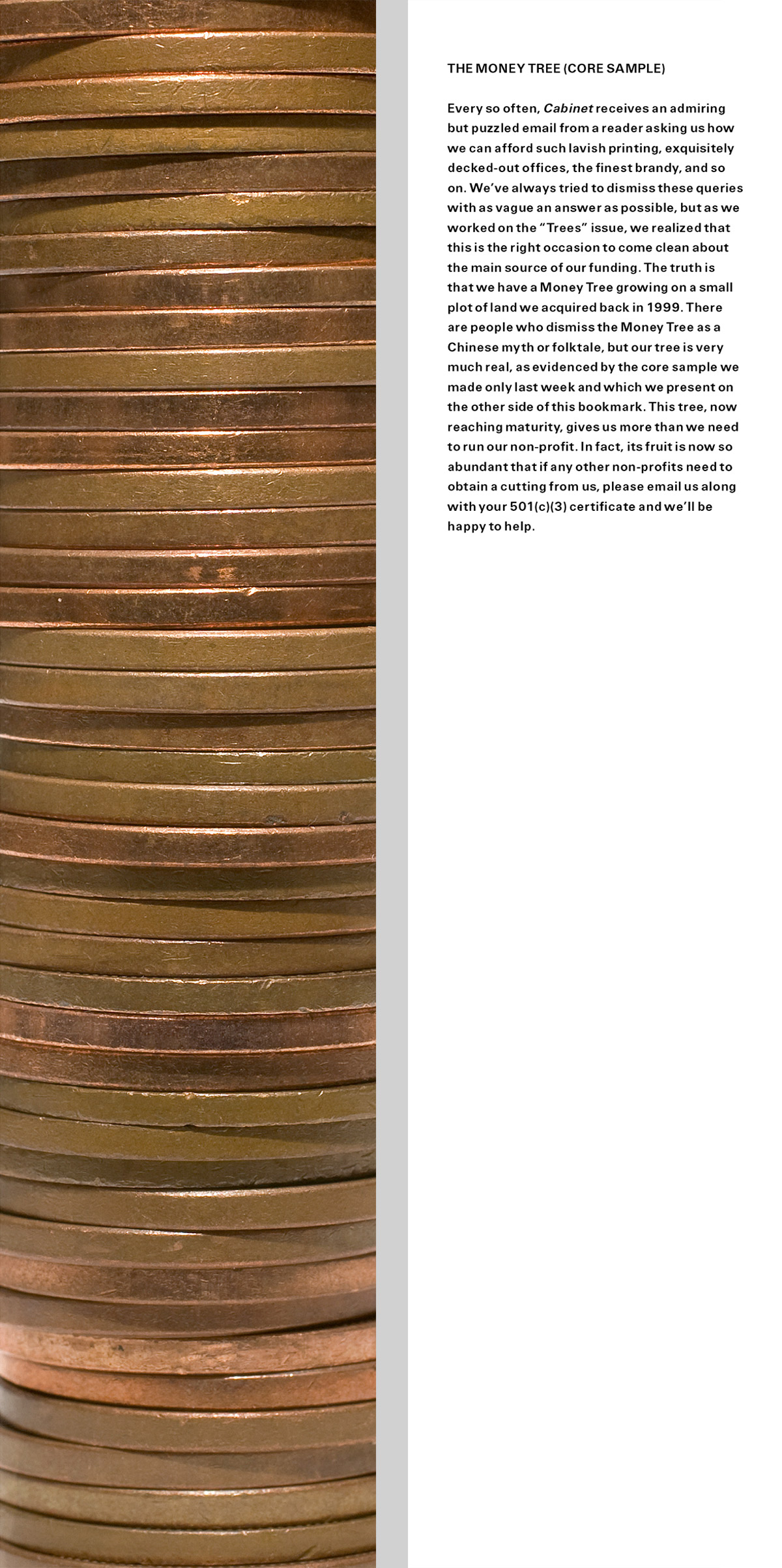 The bookmark from this issue. The front is a photograph of coins stacked so as to resemble tree rings. The back contains text that reads: “THE MONEY TREE (CORE SAMPLE). Every so often, Cabinet receives an admiring but puzzled email from a reader asking us how we can afford such lavish printing, exquisitely decked-out offices, the finest brandy, and so on. We’ve always tried to dismiss these queries with as vague an answer as possible, but as we worked on the “Trees” issue, we realized that this is the right occasion to come clean about the main source of our funding. The truth is that we have a Money Tree growing on a small plot of land we acquired back in 1999. There are people who dismiss the Money Tree as a Chinese myth or folktale, but our tree is very much real, as evidenced by the core sample we made only last week and which we present on the other side of this bookmark. This tree, now reaching maturity, gives us more than we need to run our non-profit. In fact, its fruit is now so abundant that if any other non-profits need to obtain a cutting from us, please email us along with your 501(c)(3) certificate and we’ll be happy to help.”