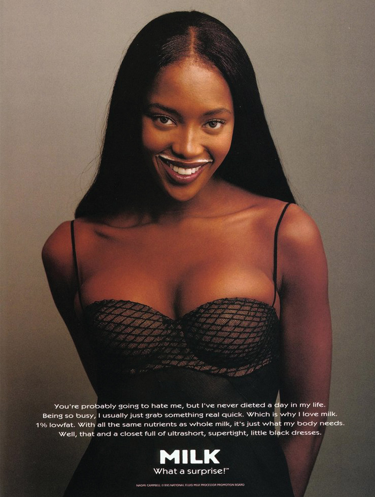 A nineteen ninety five American milk advertisement, commissioned by the National Fluid Milk Processor Promotion Board, featuring Naomi Campbell with a mustache of milk. The text reads “You’re probably going to hate me, but I’ve never dieted a day in my life. Being so busy, I usually just grab something real quick. Which is why I love milk. One percent lowfat. With all the same nutrients as whole milk, it’s just what my body needs. Well, that and a closet full of ultrashort, supertight, little black dresses.”