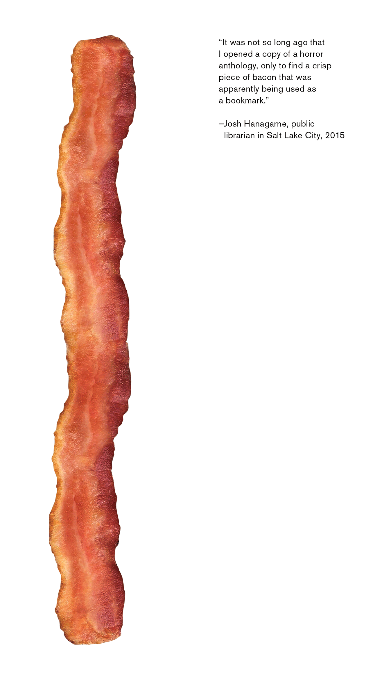 The front and back of a bookmark. The front depicts an image of a piece of bacon. The back features a quote that reads “‘It was not so long ago that I opened a copy of a horror anthology, only to find a crisp piece of bacon that was apparently being used as a bookmark.’ – John Hanagarne, public librarian in Salt Lake City, twenty fifteen.”