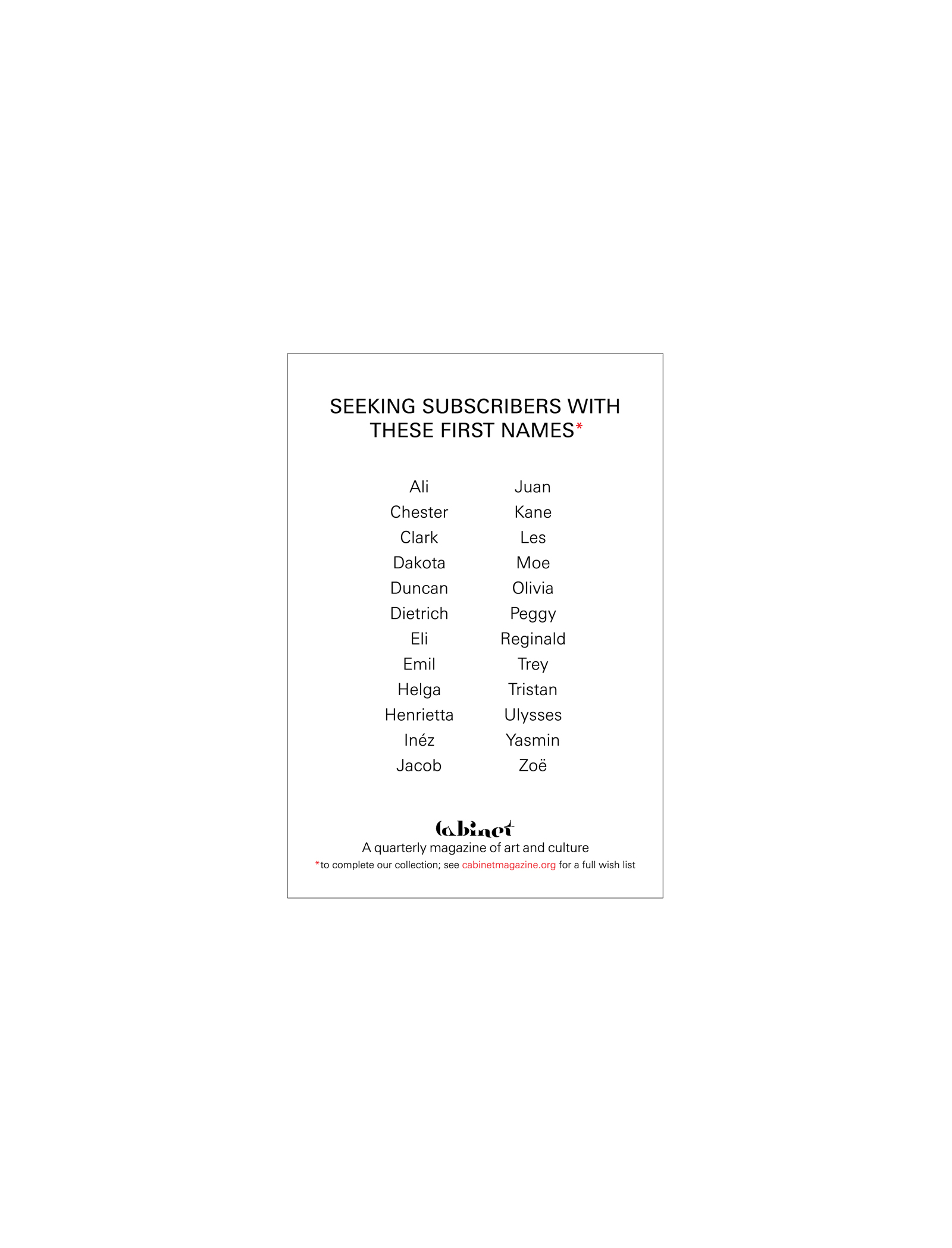 A list of first names missing from Cabinet’s roster of subscribers at the time issue 10 went to print. The announcement asks that readers with matching first names consult the magazine’s website to see the favorable rates at which they can subscribe.