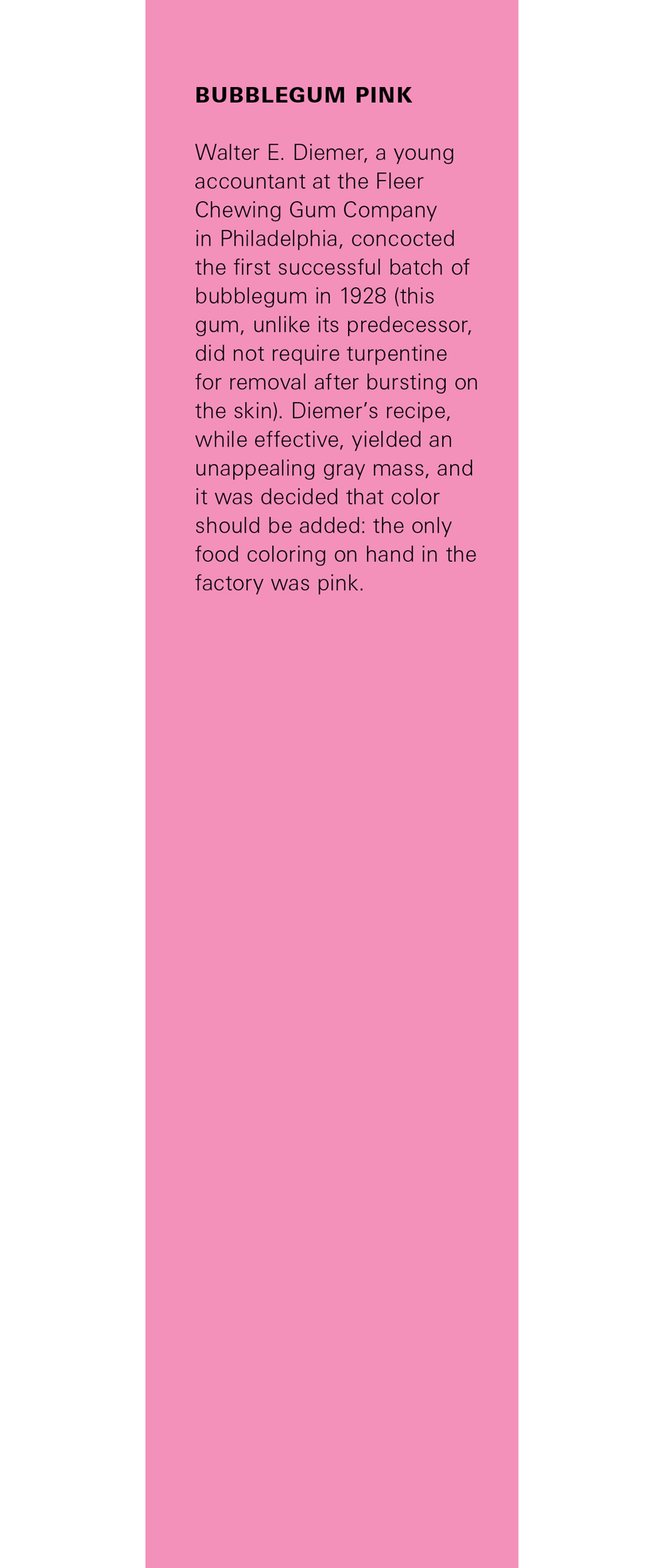 This issue’s bookmark, which is printed on a pink background and bears text that reads: “The birth of bubblegum pink. Walter E. Diemer, a young accountant at the Fleer Chewing Gum Company in Philadelphia, concocted the first successful batch of bubblegum in nineteen twenty-eight (this gum, unlike its predecessor, did not require turpentine for removal after bursting on the skin). Diemer’s recipe, while effective, yielded an unappealing gray mass, and it was decided that color should be added: the only food coloring on hand in the factory was pink.”