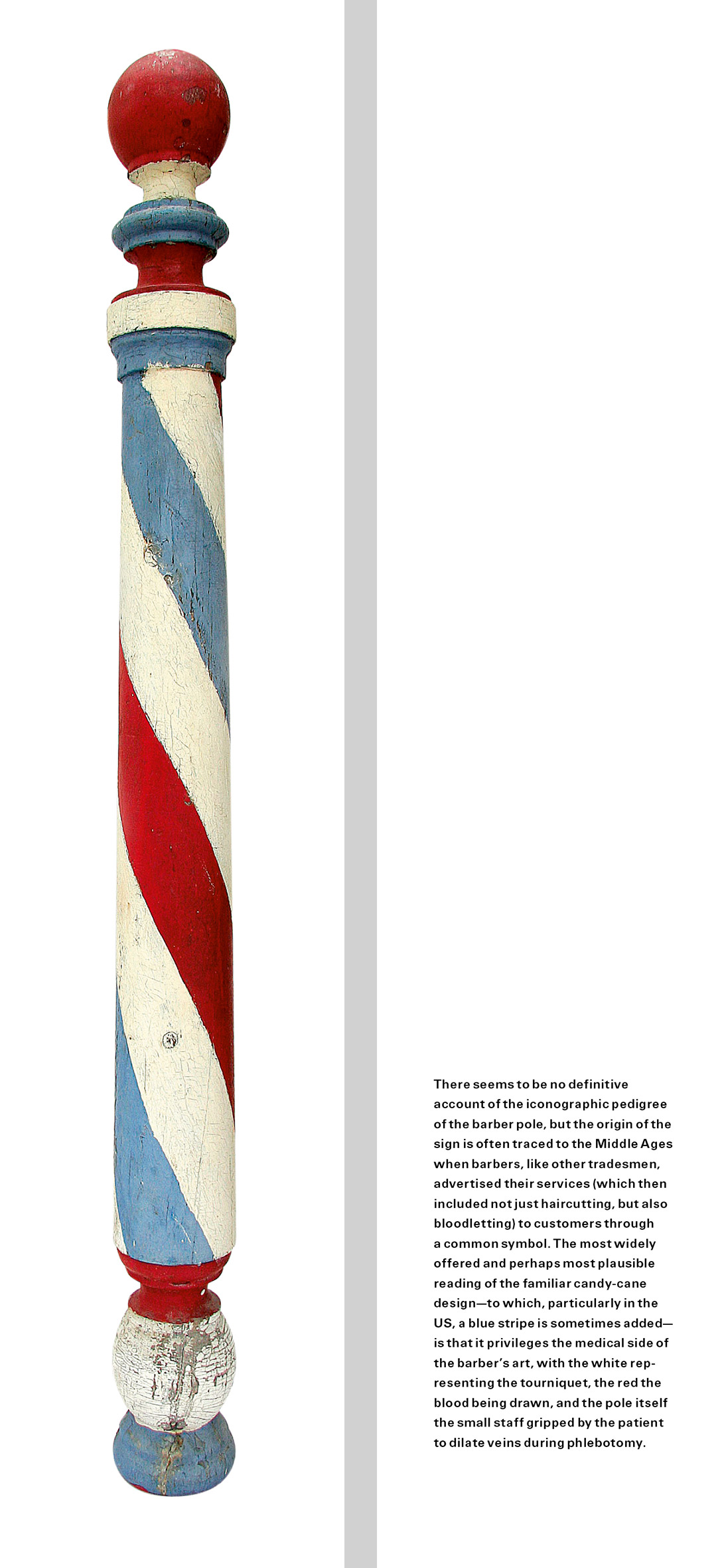 The front and back of a bookmark. The front is a photograph of a red, white, and blue barber pole. The back contains text that reads: “There seems to be no definitive account of the iconographic pedigree of the barber pole, but the origin of the sign is often traced to the Middle Ages when barbers, like other tradesmen, advertised their services (which then included not just haircutting, but also bloodletting) to customers through a common symbol. The most widely offered and perhaps most plausible reading of the familiar candy-cane design—to which, particularly in the US, a blue stripe is sometimes added—is that it privileges the medical side of the barber’s art, with the white representing the tourniquet, the red the blood being drawn, and the pole itself the small staff gripped by the patient to dilate veins during phlebotomy.”