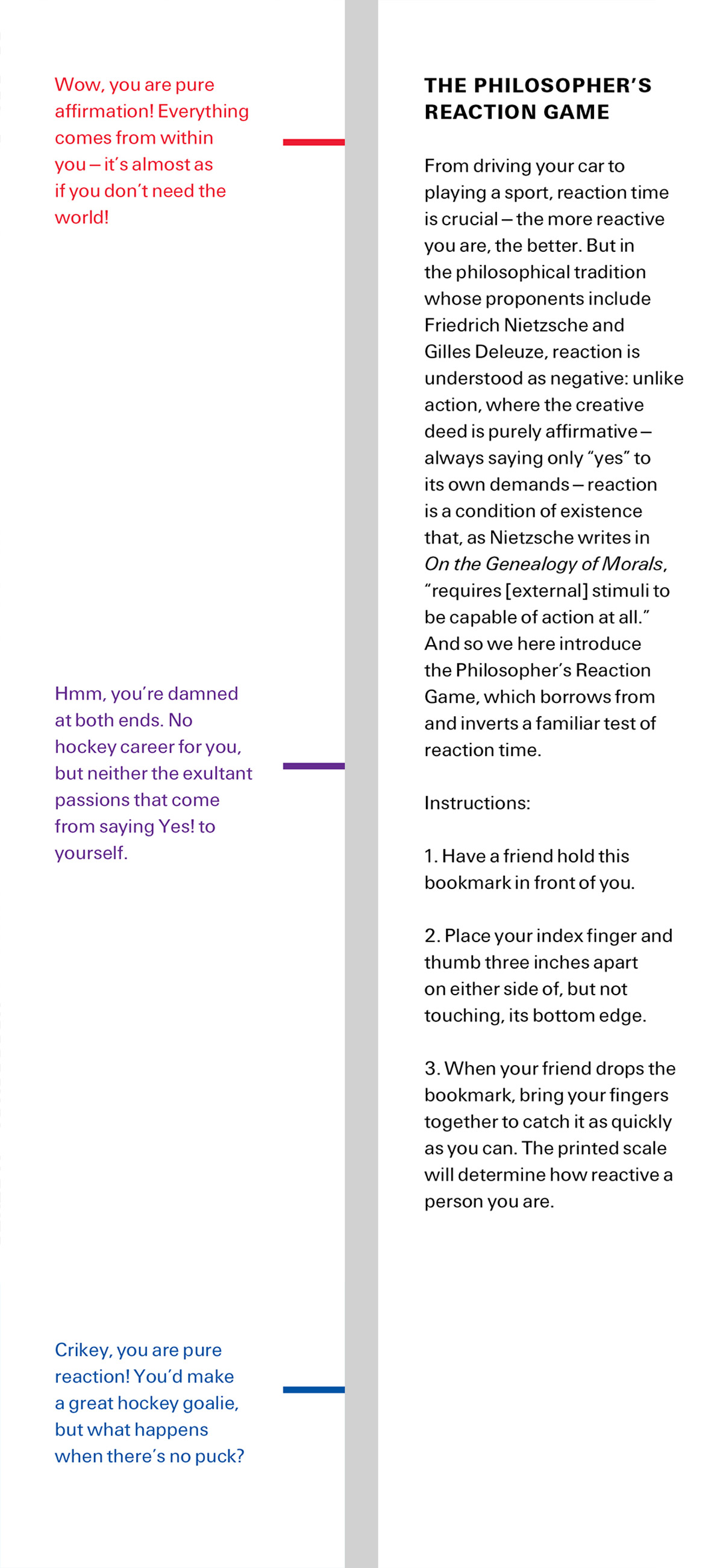 The front and back of this issue’s bookmark. The front side shows different points on a reaction scale. The back side reads: “THE PHILOSOPHER’S REACTION GAME. From driving your car to playing a sport, reaction time is crucial—the more reactive you are, the better. But in
the philosophical tradition whose proponents include Friedrich Nietzsche and Gilles Deleuze, reaction is understood as negative: unlike action, where the creative deed is purely affirmative— always saying only “yes” to its own demands—reaction is a condition of existence that, as Nietzsche writes in “On the Genealogy of Morals”, “requires [external] stimuli to be capable of action at all.” And so we here introduce the Philosopher’s Reaction Game, which borrows from and inverts a familiar test of reaction time. Instructions: 1. Have a friend hold this bookmark in front of you. 2. Place your index finger and thumb three inches apart on either side of, but not touching, its bottom edge. 3. When your friend drops the bookmark, bring your fingers together to catch it as quickly as you can. The printed scale will determine how reactive a person you are.”