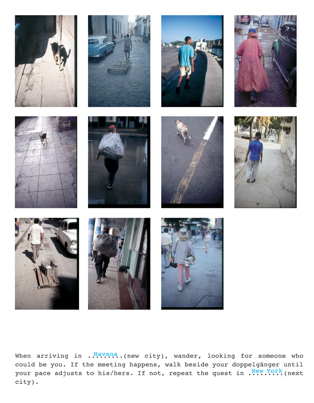 A series of eleven photographs by artist Francis Alÿs with the legend “When arriving in Havana (new city), wander, looking for someone who could be you. If the meeting happens, walk beside your dopplegänger until your pace adjusts to his/hers. If not, repeat the quest in New York (next city).”