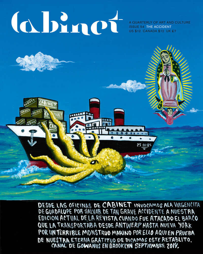 An image of an ex-voto painted by artist Daniel Vilchis for this issue of Cabinet depicting a cargo ship at sea being attacked by a giant octopus and watched over by the Virgin of Guadalupe. Under the image a Spanish-language text reads: “From the offices of Cabinet, we invoked the Virgin of Guadalupe to save the current issue of our magazine from a serious accident, when the boat on which it was traveling from Antwerp to New York was attacked by a terrible sea monster, and thus here as proof of our eternal gratitude we dedicate this ex-voto. Gowanus Canal, Brooklyn, September 2014.”