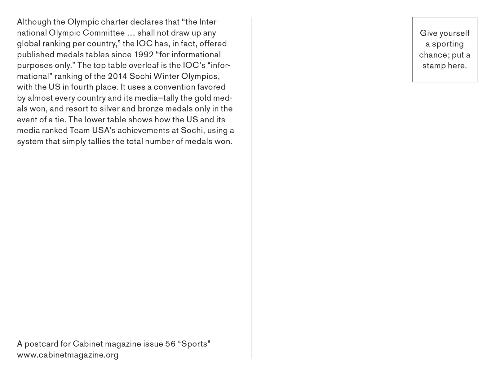 The back of the postcard reads “Although the Olympic charter declares that “the International Olympic Committee shall not draw up any global ranking per country,” the IOC has, in fact, offered published medals tables since 1992 “for informational purposes only.” The top table overleaf is the IOC’s “informational” ranking of the 2014 Sochi Winter Olympics, with the US in fourth place. It uses a convention favored by almost every country and its media—tally the gold med  als won, and resort to silver and bronze medals only in the event of a tie. The lower table shows how the US and its media ranked Team USA’s achievements at Sochi, using a system that simply tallies the total number of medals won.”