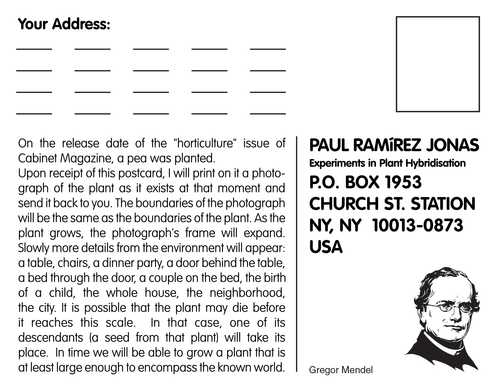 A postcard created by artist Paul Ramírez Jonas, addressed to himself care of “Experiments in Plant Hybridisation,” and bearing a drawing of the biologist Gregor Mendel. The text on the postcard reads: “On the release date of the “horticulture” issue of Cabinet Magazine, a pea was planted. Upon receipt of this postcard, I will print on it a photograph of the plant as it exists at that moment and send it back to you. The boundaries of the photograph will be the same as the boundaries of the plant. As the plant grows, the photograph’s frame will expand. Slowly more details from the environment will appear: a table, chairs, a dinner party, a door behind the table, a bed through the door, a couple on the bed, the birth of a child, the whole house, the neighborhood, the city. It is possible that the plant may die before it reaches this scale. In that case, one of its descendants (a seed from that plant) will take its place. In time we will be able to grow a plant that is at least large enough to encompass the known world. 